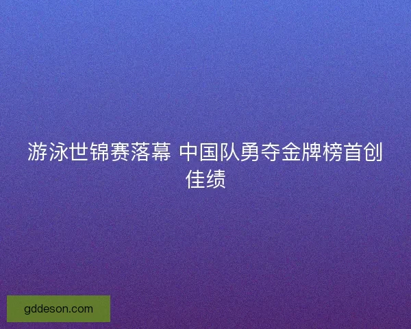 游泳世锦赛落幕 中国队勇夺金牌榜首创佳绩