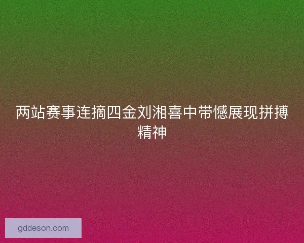 两站赛事连摘四金刘湘喜中带憾展现拼搏精神