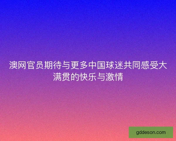 澳网官员期待与更多中国球迷共同感受大满贯的快乐与激情